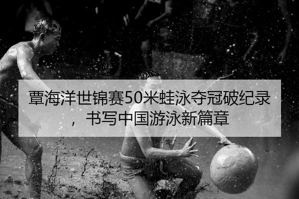 覃海洋世锦赛50米蛙泳夺冠破纪录，书写中国游泳新篇章
