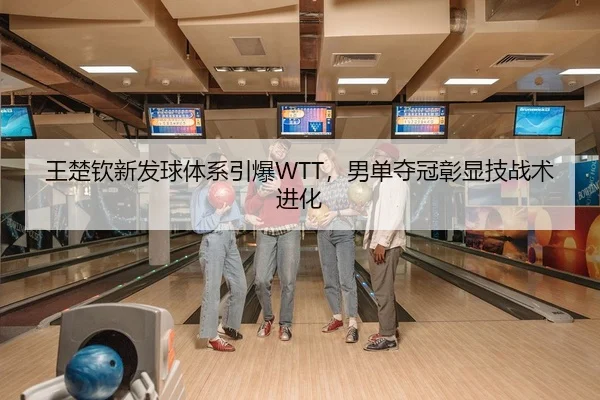 王楚钦新发球体系引爆WTT，男单夺冠彰显技战术进化
